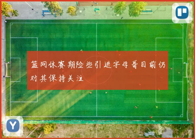 篮网休赛期险些引进字母哥目前仍对其保持关注