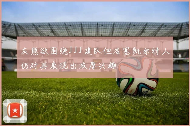 灰熊欲围绕JJJ建队但活塞凯尔特人仍对其表现出浓厚兴趣