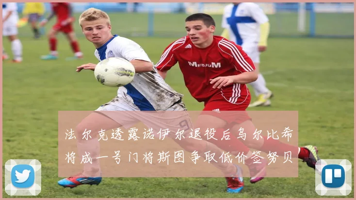 法尔克透露诺伊尔退役后乌尔比希将成一号门将斯图争取低价签努贝尔