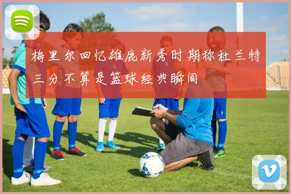 梅里尔回忆雄鹿新秀时期称杜兰特三分不算是篮球经典瞬间