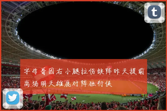 字母哥因右小腿拉伤缺阵昨天提前离场明天雄鹿对阵独行侠