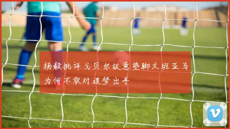 杨毅批评戈贝尔故意垫脚文班亚马为何不敢对追梦出手