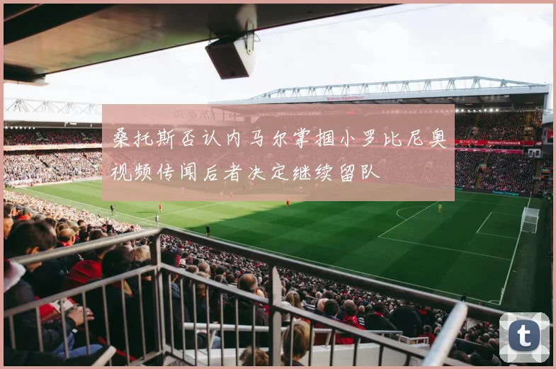 桑托斯否认内马尔掌掴小罗比尼奥视频传闻后者决定继续留队