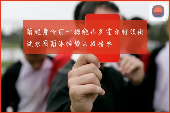 葡超身价前十揭晓弗罗霍尔特领衔波尔图葡体强势占据榜单