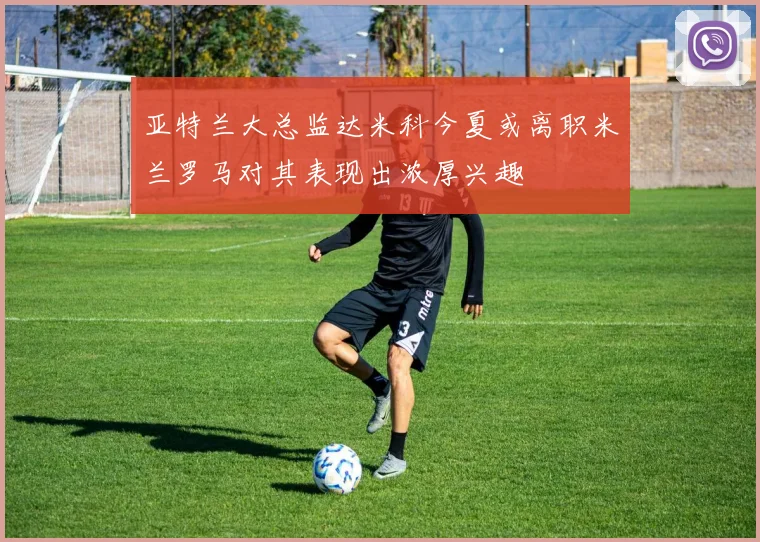 亚特兰大总监达米科今夏或离职米兰罗马对其表现出浓厚兴趣