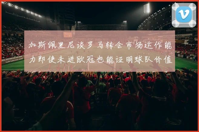 加斯佩里尼谈罗马转会市场运作能力即使未进欧冠也能证明球队价值