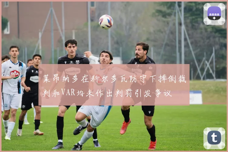 莱昂纳多在科尔多瓦防守下摔倒裁判和VAR均未作出判罚引发争议