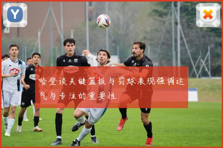 哈登谈关键篮板与罚球表现强调运气与专注的重要性